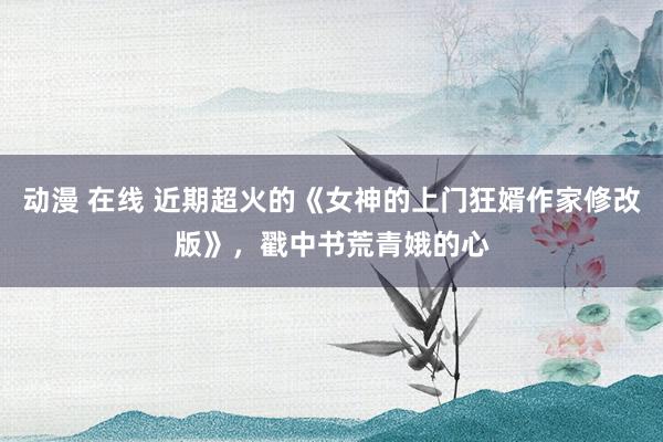 动漫 在线 近期超火的《女神的上门狂婿作家修改版》，戳中书荒青娥的心