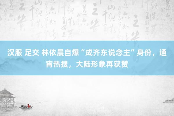 汉服 足交 林依晨自爆“成齐东说念主”身份，通宵热搜，大陆形象再获赞