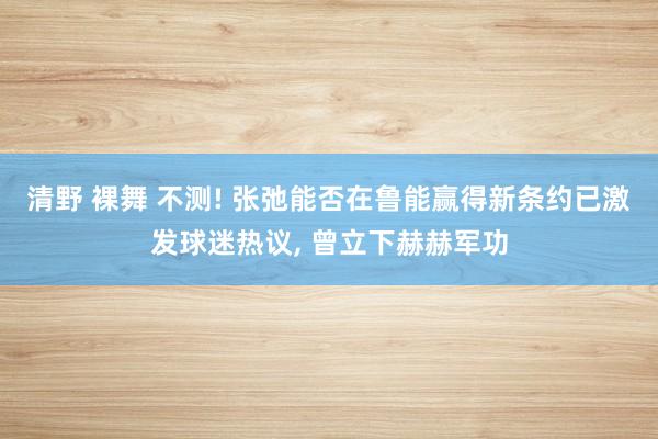 清野 裸舞 不测! 张弛能否在鲁能赢得新条约已激发球迷热议， 曾立下赫赫军功