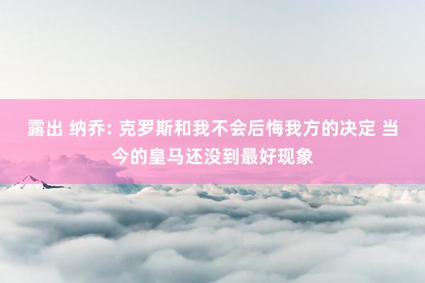 露出 纳乔: 克罗斯和我不会后悔我方的决定 当今的皇马还没到最好现象