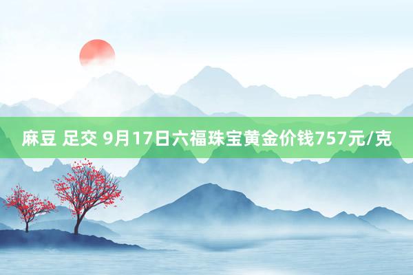 麻豆 足交 9月17日六福珠宝黄金价钱757元/克