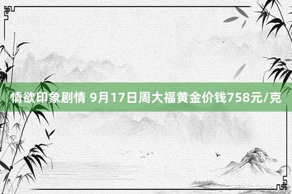 情欲印象剧情 9月17日周大福黄金价钱758元/克