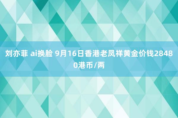 刘亦菲 ai换脸 9月16日香港老凤祥黄金价钱28480港币/两