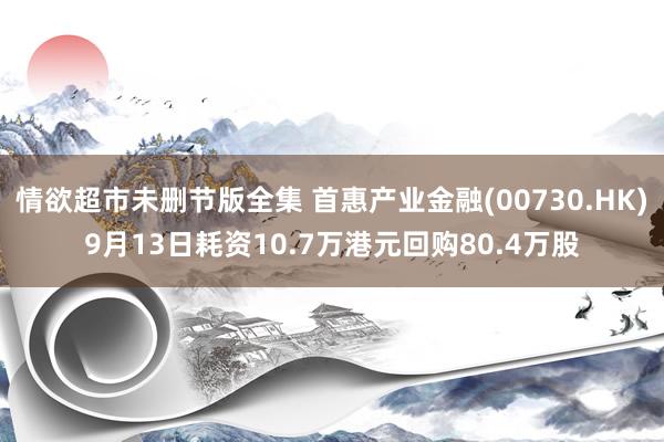 情欲超市未删节版全集 首惠产业金融(00730.HK)9月13日耗资10.7万港元回购80.4万股