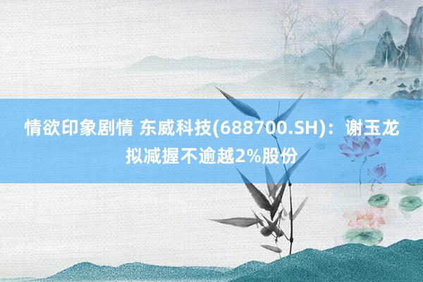 情欲印象剧情 东威科技(688700.SH)：谢玉龙拟减握不逾越2%股份