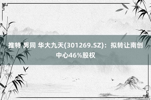 推特 男同 华大九天(301269.SZ)：拟转让南创中心46%股权