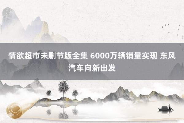 情欲超市未删节版全集 6000万辆销量实现 东风汽车向新出发