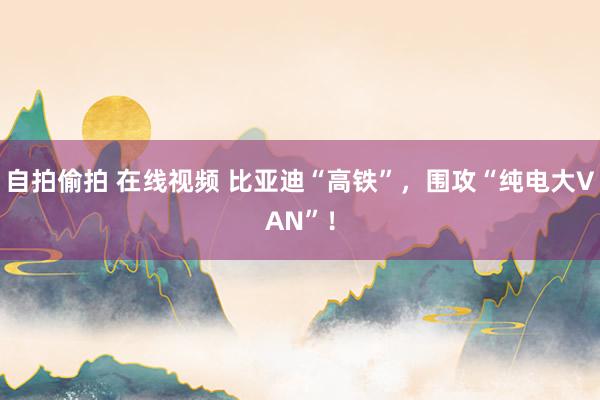 自拍偷拍 在线视频 比亚迪“高铁”，围攻“纯电大VAN”！