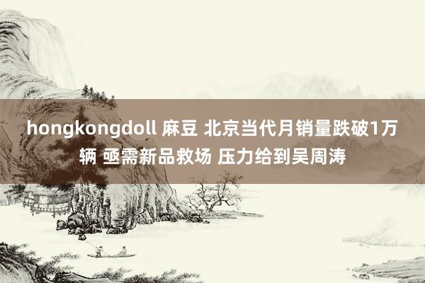 hongkongdoll 麻豆 北京当代月销量跌破1万辆 亟需新品救场 压力给到吴周涛