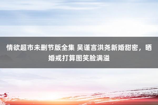 情欲超市未删节版全集 吴谨言洪尧新婚甜密，晒婚戒打算图笑脸满溢