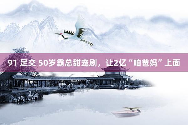 91 足交 50岁霸总甜宠剧，让2亿“咱爸妈”上面