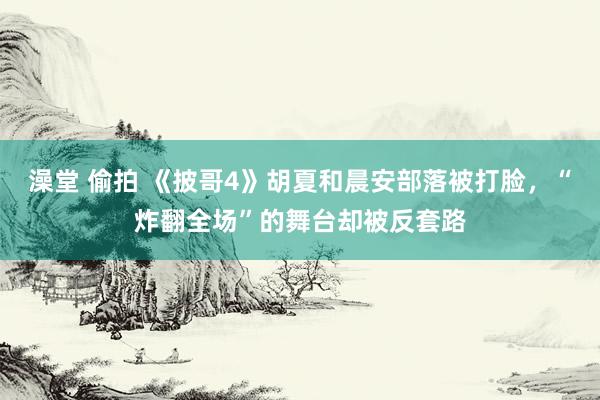 澡堂 偷拍 《披哥4》胡夏和晨安部落被打脸，“炸翻全场”的舞台却被反套路