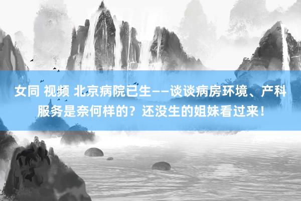 女同 视频 北京病院已生——谈谈病房环境、产科服务是奈何样的？还没生的姐妹看过来！