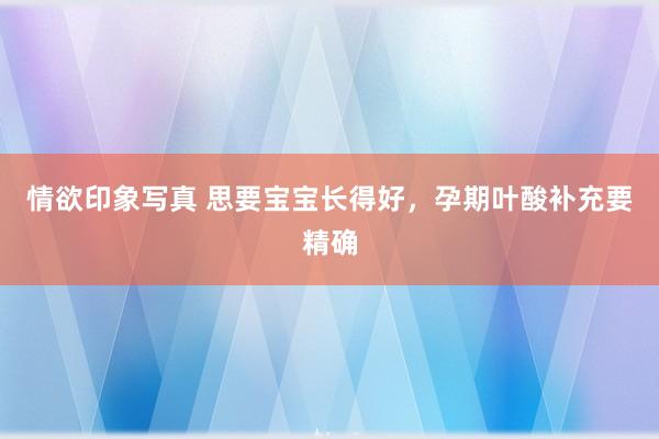 情欲印象写真 思要宝宝长得好，孕期叶酸补充要精确