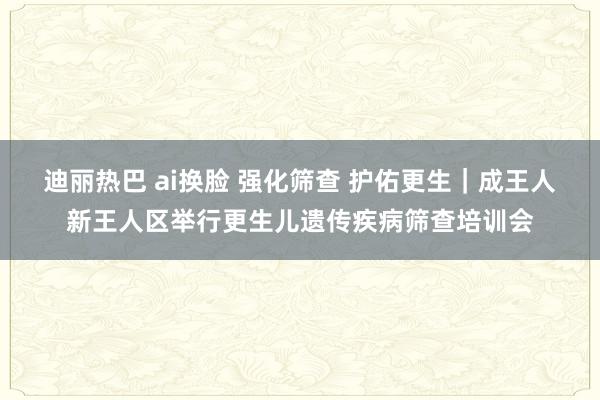 迪丽热巴 ai换脸 强化筛查 护佑更生｜成王人新王人区举行更生儿遗传疾病筛查培训会