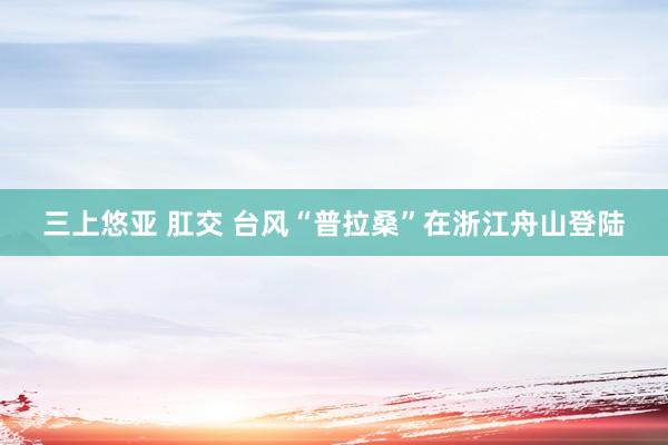 三上悠亚 肛交 台风“普拉桑”在浙江舟山登陆