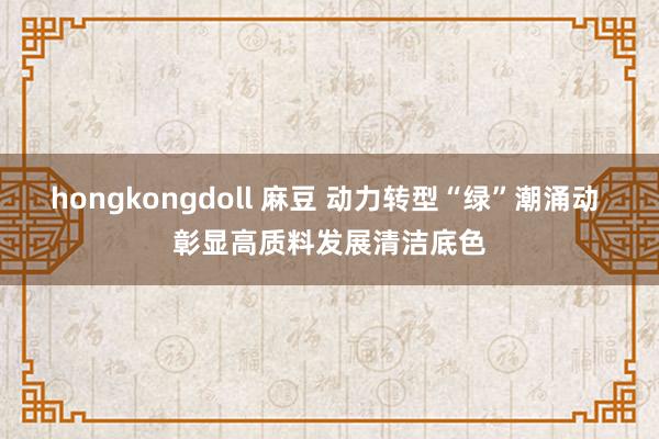 hongkongdoll 麻豆 动力转型“绿”潮涌动 彰显高质料发展清洁底色