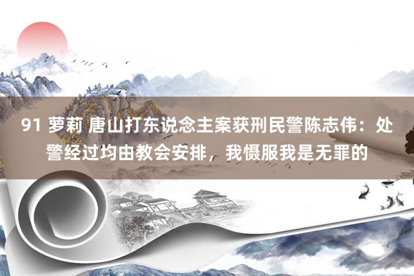 91 萝莉 唐山打东说念主案获刑民警陈志伟：处警经过均由教会安排，我慑服我是无罪的