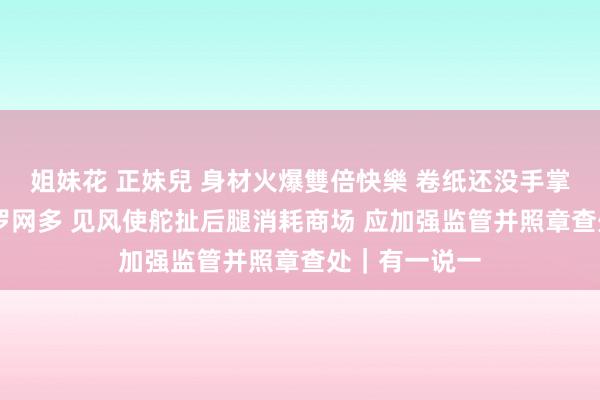 姐妹花 正妹兒 身材火爆雙倍快樂 卷纸还没手掌大 廉价网购罗网多 见风使舵扯后腿消耗商场 应加强监管并照章查处｜有一说一