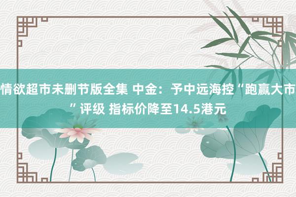 情欲超市未删节版全集 中金：予中远海控“跑赢大市”评级 指标价降至14.5港元