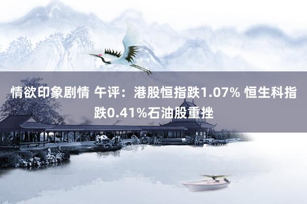 情欲印象剧情 午评：港股恒指跌1.07% 恒生科指跌0.41%石油股重挫