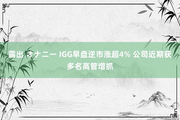 露出 オナニー IGG早盘逆市涨超4% 公司近期获多名高管增抓