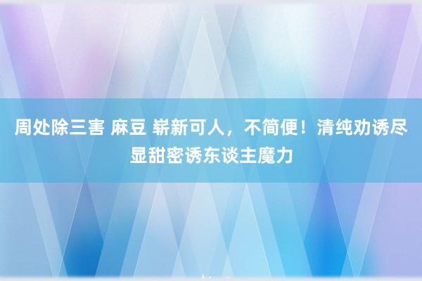 周处除三害 麻豆 崭新可人，不简便！清纯劝诱尽显甜密诱东谈主魔力