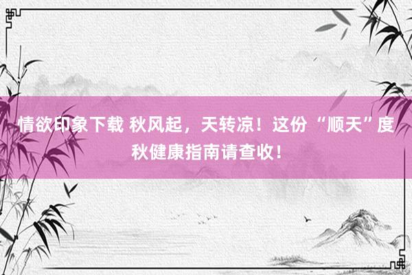 情欲印象下载 秋风起，天转凉！这份 “顺天”度秋健康指南请查收！