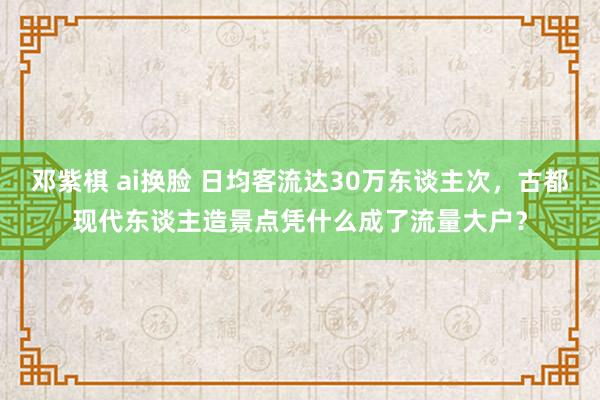 邓紫棋 ai换脸 日均客流达30万东谈主次，古都现代东谈主造景点凭什么成了流量大户？