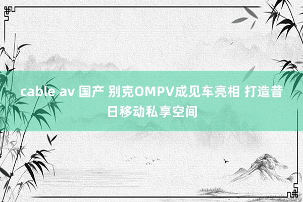 cable av 国产 别克OMPV成见车亮相 打造昔日移动私享空间