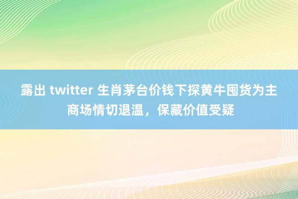 露出 twitter 生肖茅台价钱下探黄牛囤货为主 商场情切退温，保藏价值受疑