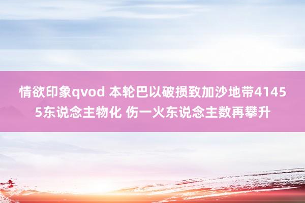 情欲印象qvod 本轮巴以破损致加沙地带41455东说念主物化 伤一火东说念主数再攀升