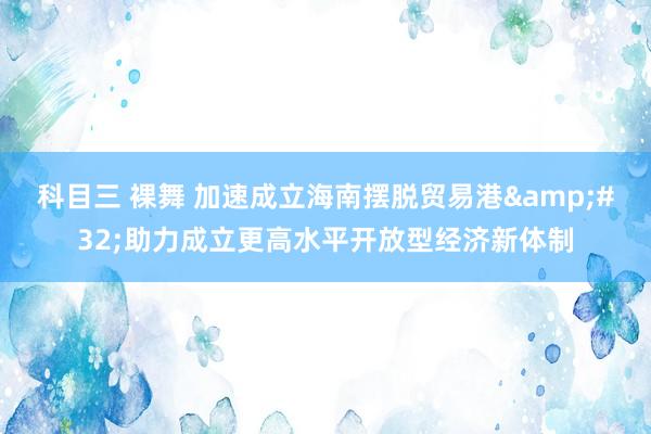 科目三 裸舞 加速成立海南摆脱贸易港&#32;助力成立更高水平开放型经济新体制