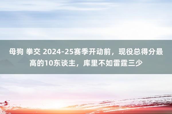 母狗 拳交 2024-25赛季开动前，现役总得分最高的10东谈主，库里不如雷霆三少