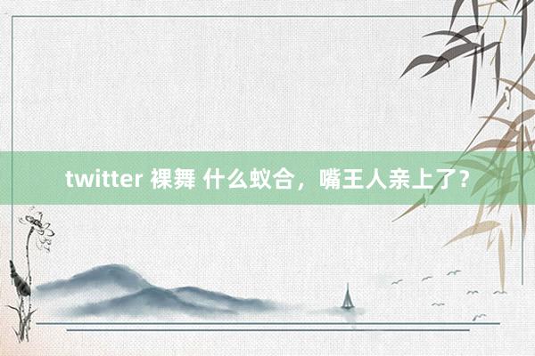 twitter 裸舞 什么蚁合，嘴王人亲上了？