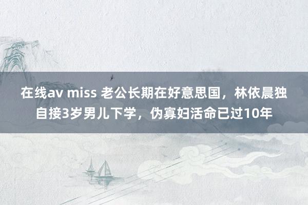 在线av miss 老公长期在好意思国，林依晨独自接3岁男儿下学，伪寡妇活命已过10年