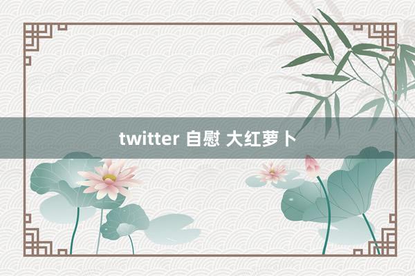 twitter 自慰 大红萝卜