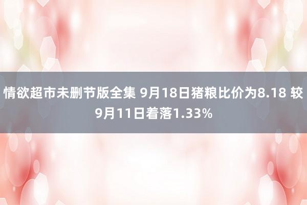 情欲超市未删节版全集 9月18日猪粮比价为8.18 较9月11日着落1.33%