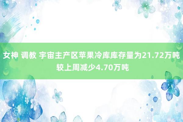 女神 调教 宇宙主产区苹果冷库库存量为21.72万吨 较上周减少4.70万吨