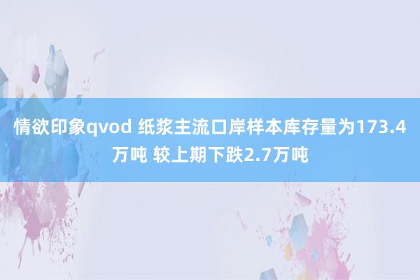 情欲印象qvod 纸浆主流口岸样本库存量为173.4万吨 较上期下跌2.7万吨