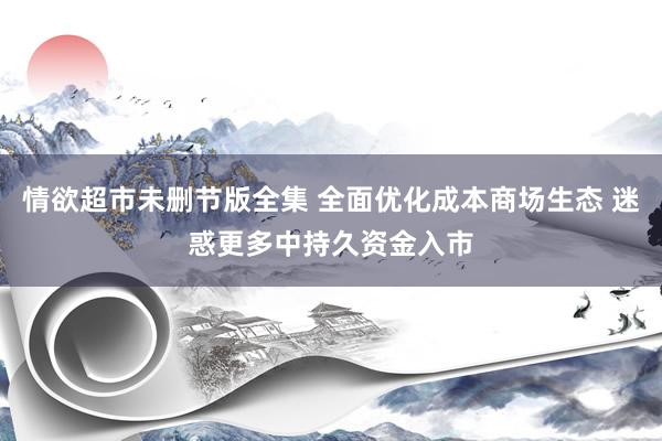 情欲超市未删节版全集 全面优化成本商场生态 迷惑更多中持久资金入市