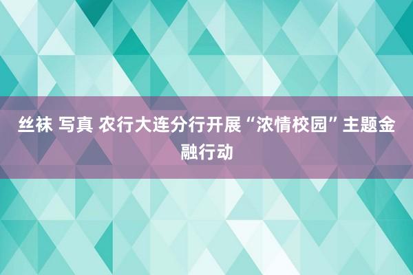 丝袜 写真 农行大连分行开展“浓情校园”主题金融行动