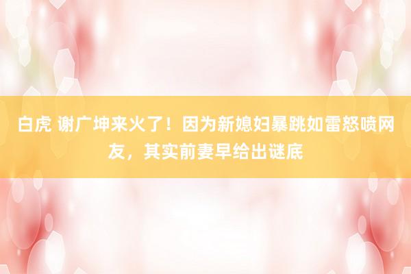 白虎 谢广坤来火了！因为新媳妇暴跳如雷怒喷网友，其实前妻早给出谜底