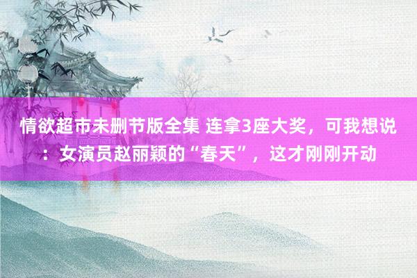 情欲超市未删节版全集 连拿3座大奖，可我想说：女演员赵丽颖的“春天”，这才刚刚开动