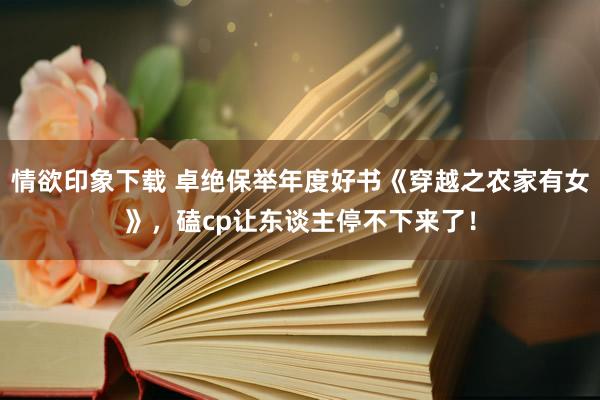 情欲印象下载 卓绝保举年度好书《穿越之农家有女》，磕cp让东谈主停不下来了！