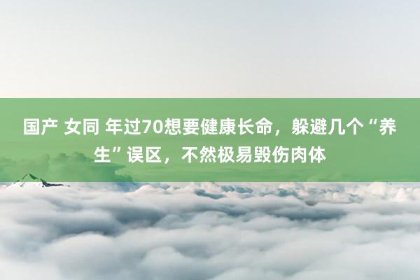 国产 女同 年过70想要健康长命，躲避几个“养生”误区，不然极易毁伤肉体