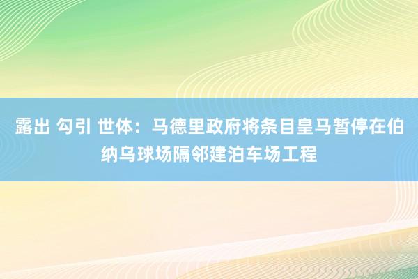 露出 勾引 世体：马德里政府将条目皇马暂停在伯纳乌球场隔邻建泊车场工程