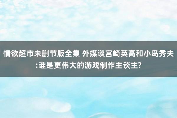 情欲超市未删节版全集 外媒谈宫崎英高和小岛秀夫:谁是更伟大的游戏制作主谈主?