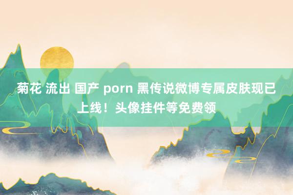 菊花 流出 国产 porn 黑传说微博专属皮肤现已上线！头像挂件等免费领