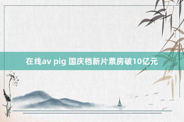 在线av pig 国庆档新片票房破10亿元